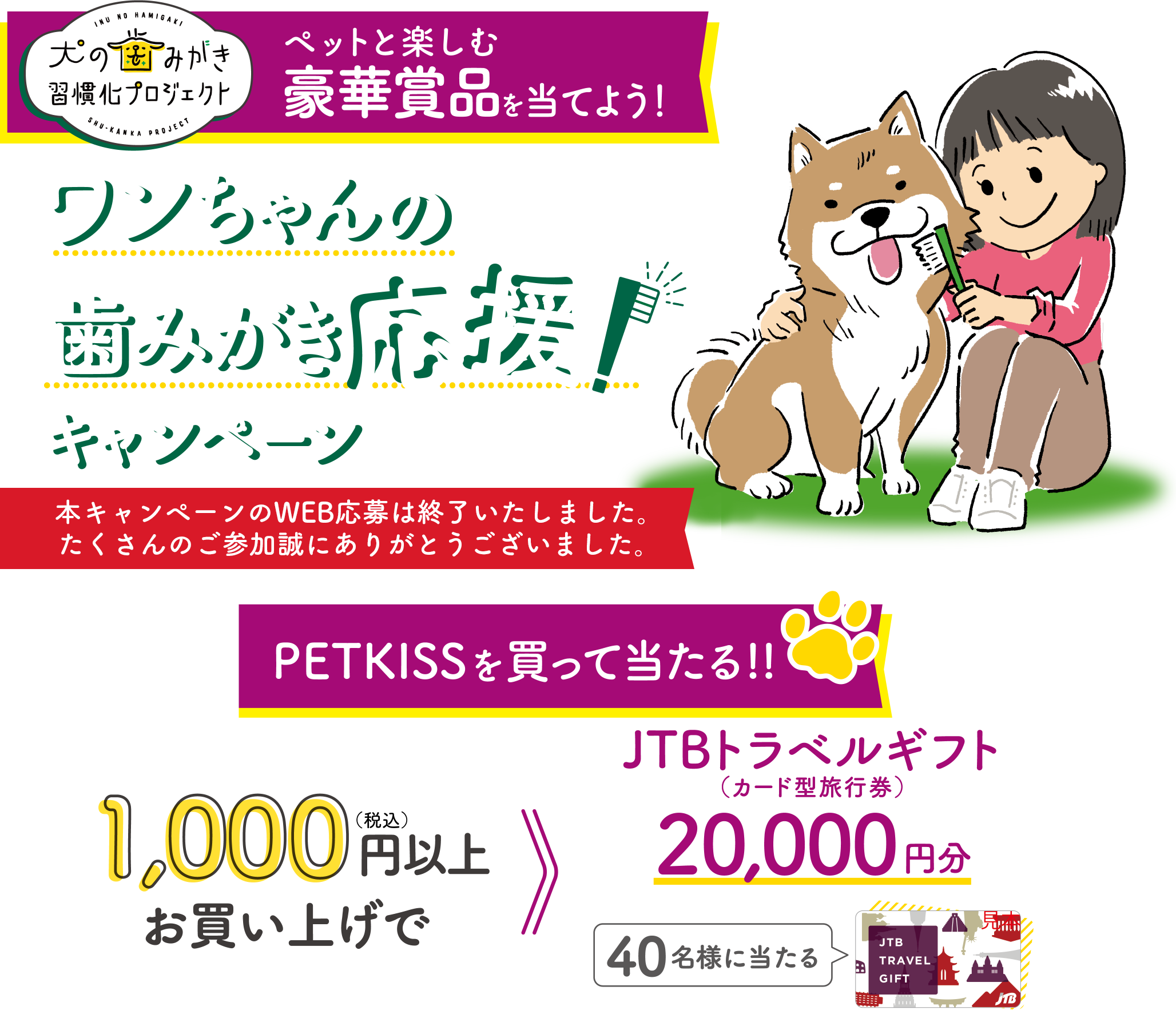 犬の歯みがき習慣化プロジェクトペットと楽しむ豪華賞品を当てよう!ワンちゃんの歯みがき応援!キャンペーン応募期間2023年6月1日（木）10:00～2023年6月30日（金）PETKISSを買って当たる!!1,000円（税込）お買い上げで40名様に当たる JTBトラベルギフト20,000円分